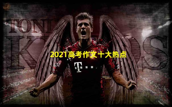 2021高考作文十大热点