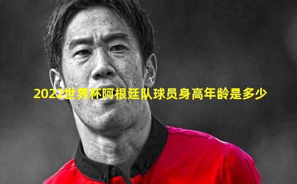 2022世界杯阿根廷队球员身高年龄是多少