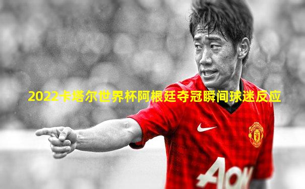 2022卡塔尔世界杯阿根廷夺冠瞬间球迷反应