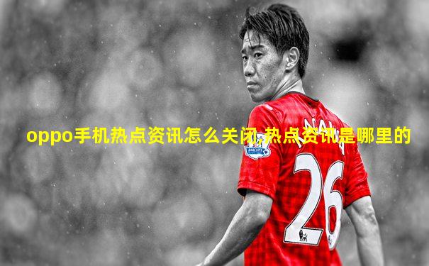 oppo手机热点资讯怎么关闭,热点资讯是哪里的