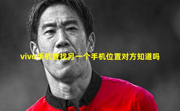 vivo手机查找另一个手机位置对方知道吗