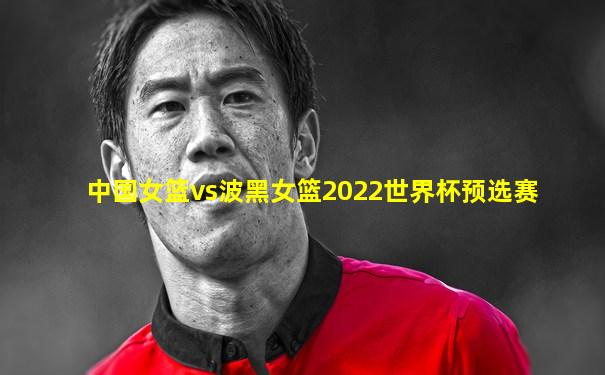 中国女篮vs波黑女篮2022世界杯预选赛