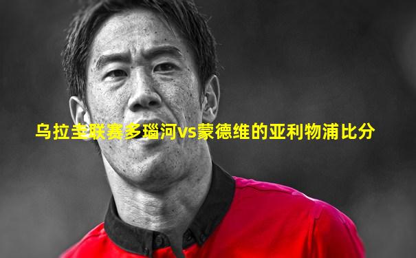 乌拉圭联赛多瑙河vs蒙德维的亚利物浦比分