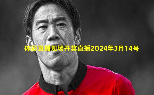 体彩直播现场开奖直播2O24年3月14号