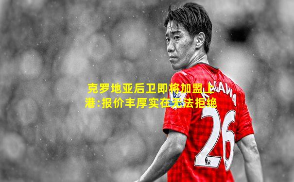 克罗地亚后卫即将加盟上港:报价丰厚实在无法拒绝