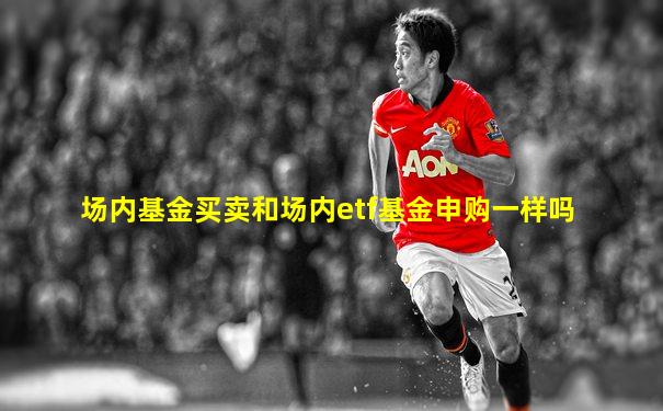 场内基金买卖和场内etf基金申购一样吗