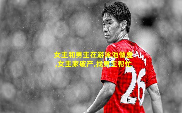 女主和男主在游泳池做爱,女主家破产,找男主帮忙