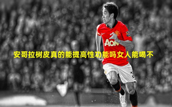 安哥拉树皮真的能提高性功能吗女人能喝不