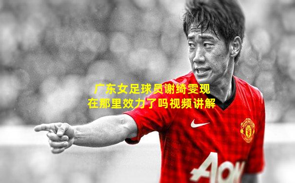 广东女足球员谢绮雯现在那里效力了吗视频讲解