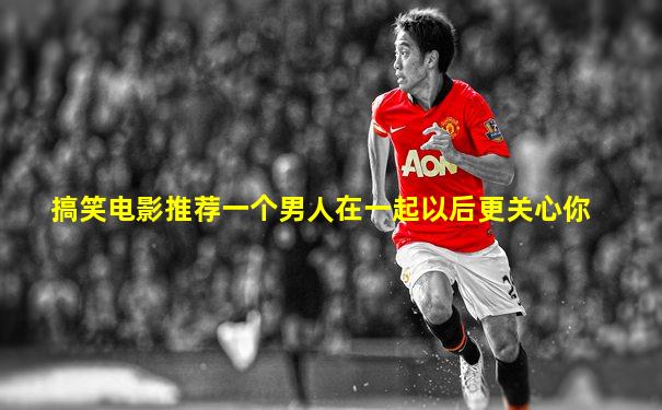 搞笑电影推荐一个男人在一起以后更关心你