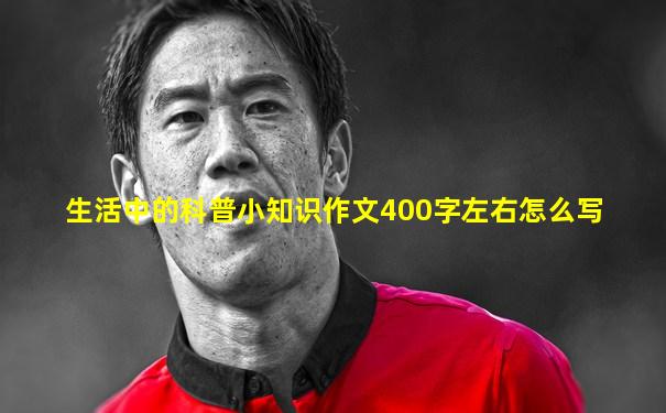 生活中的科普小知识作文400字左右怎么写