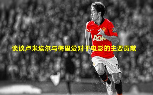 谈谈卢米埃尔与梅里爱对于电影的主要贡献
