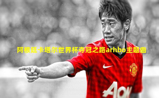 阿根廷卡塔尔世界杯夺冠之路arhbo主题曲