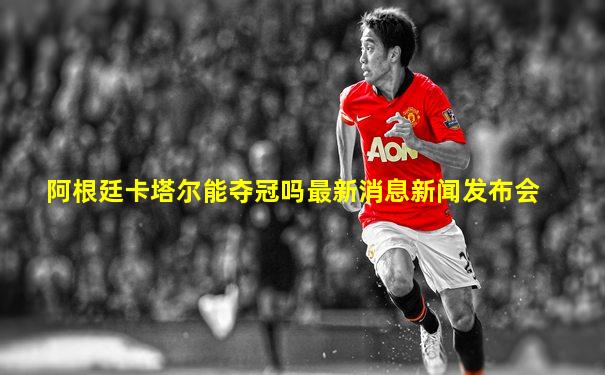 阿根廷卡塔尔能夺冠吗最新消息新闻发布会